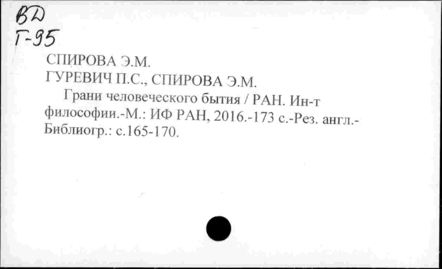 ﻿П35
СПИРОВА Э.М.
ГУРЕВИЧ П.С., СПИРОВА Э.М.
Г рани человеческого бытия / РАН. Ин-т философии.-М.: ИФ РАН, 2016.-173 с.-Рез англ Библиогр.: с. 165-170.